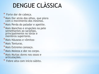 * Forte dor de cabeça.
*Mais Dor atrás dos olhos, que piora
com o movimento dos mesmos.
*Mais Perda do paladar e apetite.
*Mais Manchas e erupções na pele
semelhantes ao sarampo,
principalmente no tórax e
membros superiores.
*Mais Náuseas e vômitos·
*Mais Tonturas.
*Mais Extremo cansaço.
*Mais Moleza e dor no corpo.
*Mais Muitas dores nos ossos e
articulações.
* Febre alta com início súbito.
DENGUE CLÀSSICA
 