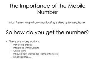 The Importance of the Mobile
            Number
  Most instant way of communicating is directly to the phone.



So how do you get the number?
• There are many options:
   –   Part of reg process
   –   Integrated within website
   –   Online forms
   –   Inbound from shortcodes (competitions etc)
   –   Email updates…..
 