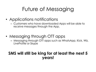 Future of Messaging
• Applications notifications
  – Customers who have downloaded Apps will be able to
    receive messages through the App.


• Messaging through OTT apps
  – Messaging through OTT apps such as WhatsApp, Kick, Wiz,
    LiveProfile or Skype


 SMS will still be king for at least the next 5
                     years!
 