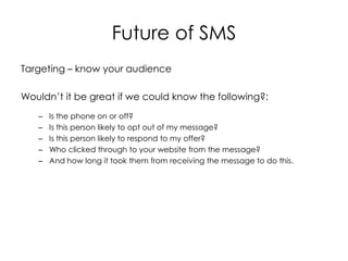 Future of SMS
Targeting – know your audience

Wouldn’t it be great if we could know the following?:
   –   Is the phone on or off?
   –   Is this person likely to opt out of my message?
   –   Is this person likely to respond to my offer?
   –   Who clicked through to your website from the message?
   –   And how long it took them from receiving the message to do this.
 