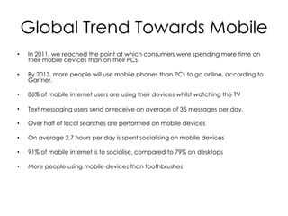 Global Trend Towards Mobile
•   In 2011, we reached the point at which consumers were spending more time on
    their mobile devices than on their PCs

•   By 2013, more people will use mobile phones than PCs to go online, according to
    Gartner.

•   86% of mobile internet users are using their devices whilst watching the TV

•   Text messaging users send or receive an average of 35 messages per day.

•   Over half of local searches are performed on mobile devices

•   On average 2.7 hours per day is spent socialising on mobile devices

•   91% of mobile internet is to socialise, compared to 79% on desktops

•   More people using mobile devices than toothbrushes
 