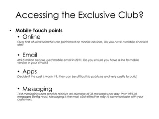 Accessing the Exclusive Club?
• Mobile Touch points
   • Online
   Over half of local searches are performed on mobile devices, Do you have a mobile enabled
   site?


   • Email
   669.5 million people used mobile email in 2011, Do you ensure you have a link to mobile
   version in your emails?


   • Apps
   Decide if the cost is worth it?, they can be difficult to publicise and very costly to build.



   • Messaging
   Text messaging users send or receive an average of 35 messages per day. With 98% of
   messages being read. Messaging is the most cost effective way to communicate with your
   customers.
 