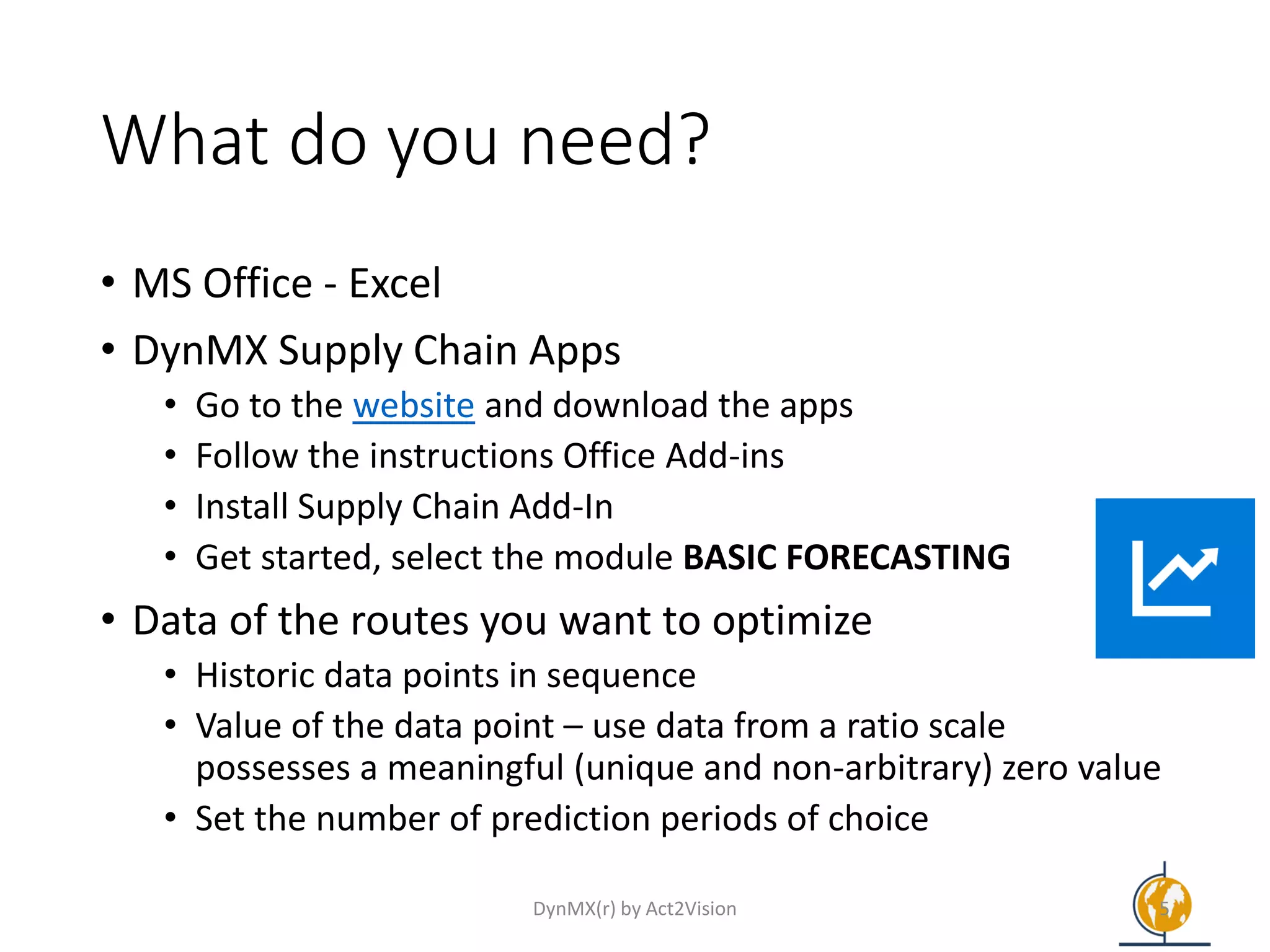 What do you need?
• MS Office - Excel
• DynMX Supply Chain Apps
• Go to the website and download the apps
• Follow the instructions Office Add-ins
• Install Supply Chain Add-In
• Get started, select the module BASIC FORECASTING
• Data of the routes you want to optimize
• Historic data points in sequence
• Value of the data point – use data from a ratio scale
possesses a meaningful (unique and non-arbitrary) zero value
• Set the number of prediction periods of choice
DynMX(r) by Act2Vision 5
 