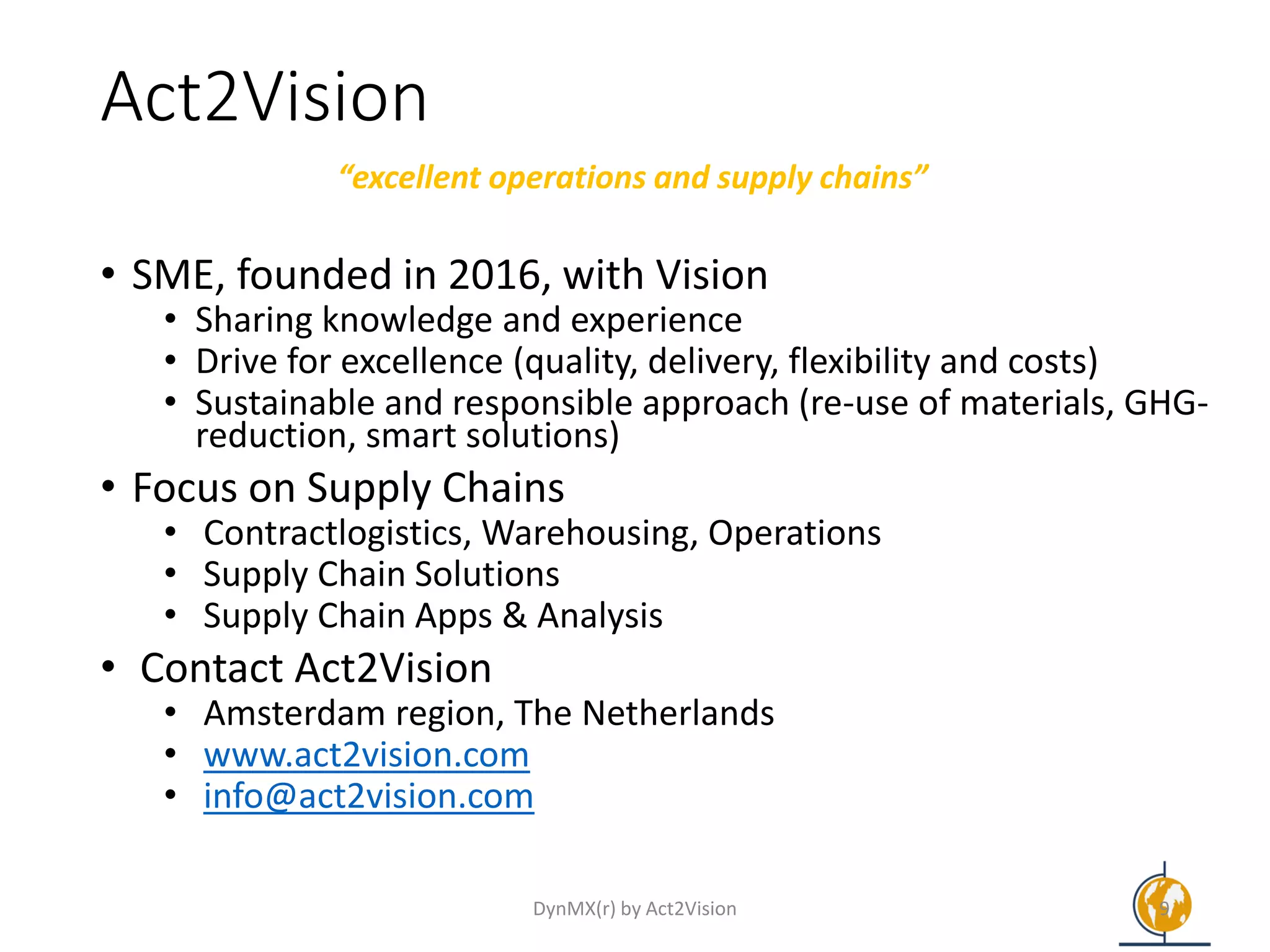 Act2Vision
• SME, founded in 2016, with Vision
• Sharing knowledge and experience
• Drive for excellence (quality, delivery, flexibility and costs)
• Sustainable and responsible approach (re-use of materials, GHG-
reduction, smart solutions)
• Focus on Supply Chains
• Contractlogistics, Warehousing, Operations
• Supply Chain Solutions
• Supply Chain Apps & Analysis
• Contact Act2Vision
• Amsterdam region, The Netherlands
• www.act2vision.com
• info@act2vision.com
“excellent operations and supply chains”
DynMX(r) by Act2Vision 9
 