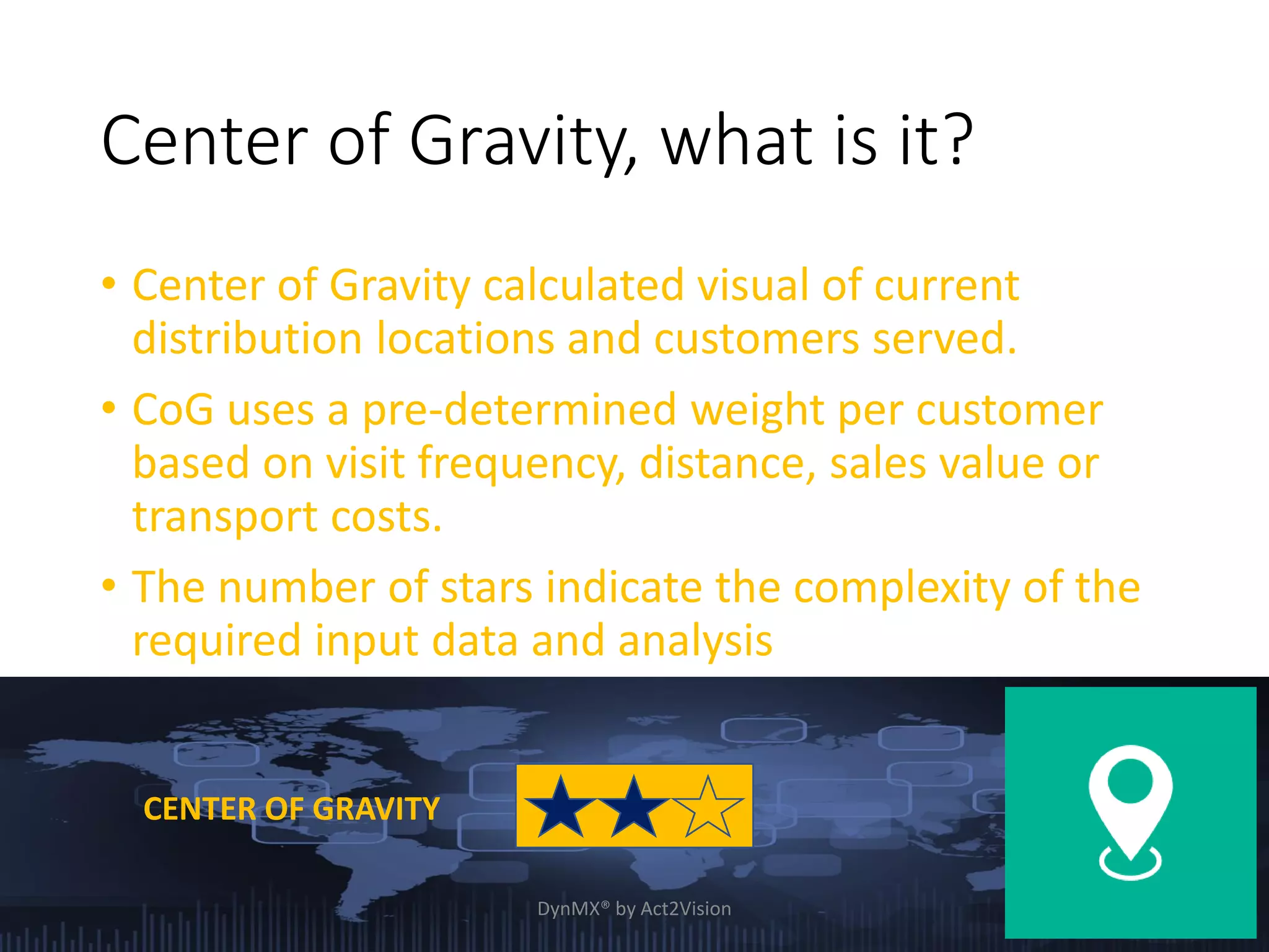 Center of Gravity, what is it?
• Center of Gravity calculated visual of current
distribution locations and customers served.
• CoG uses a pre-determined weight per customer
based on visit frequency, distance, sales value or
transport costs.
• The number of stars indicate the complexity of the
required input data and analysis
CENTER OF GRAVITY
DynMX® by Act2Vision 4
 