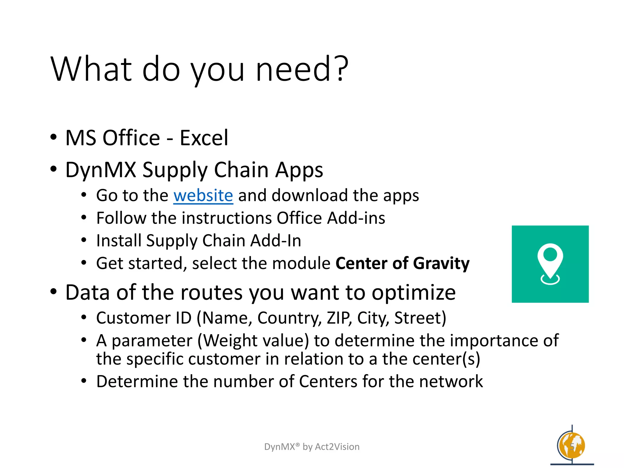 What do you need?
• MS Office - Excel
• DynMX Supply Chain Apps
• Go to the website and download the apps
• Follow the instructions Office Add-ins
• Install Supply Chain Add-In
• Get started, select the module Center of Gravity
• Data of the routes you want to optimize
• Customer ID (Name, Country, ZIP, City, Street)
• A parameter (Weight value) to determine the importance of
the specific customer in relation to a the center(s)
• Determine the number of Centers for the network
DynMX® by Act2Vision 5
 