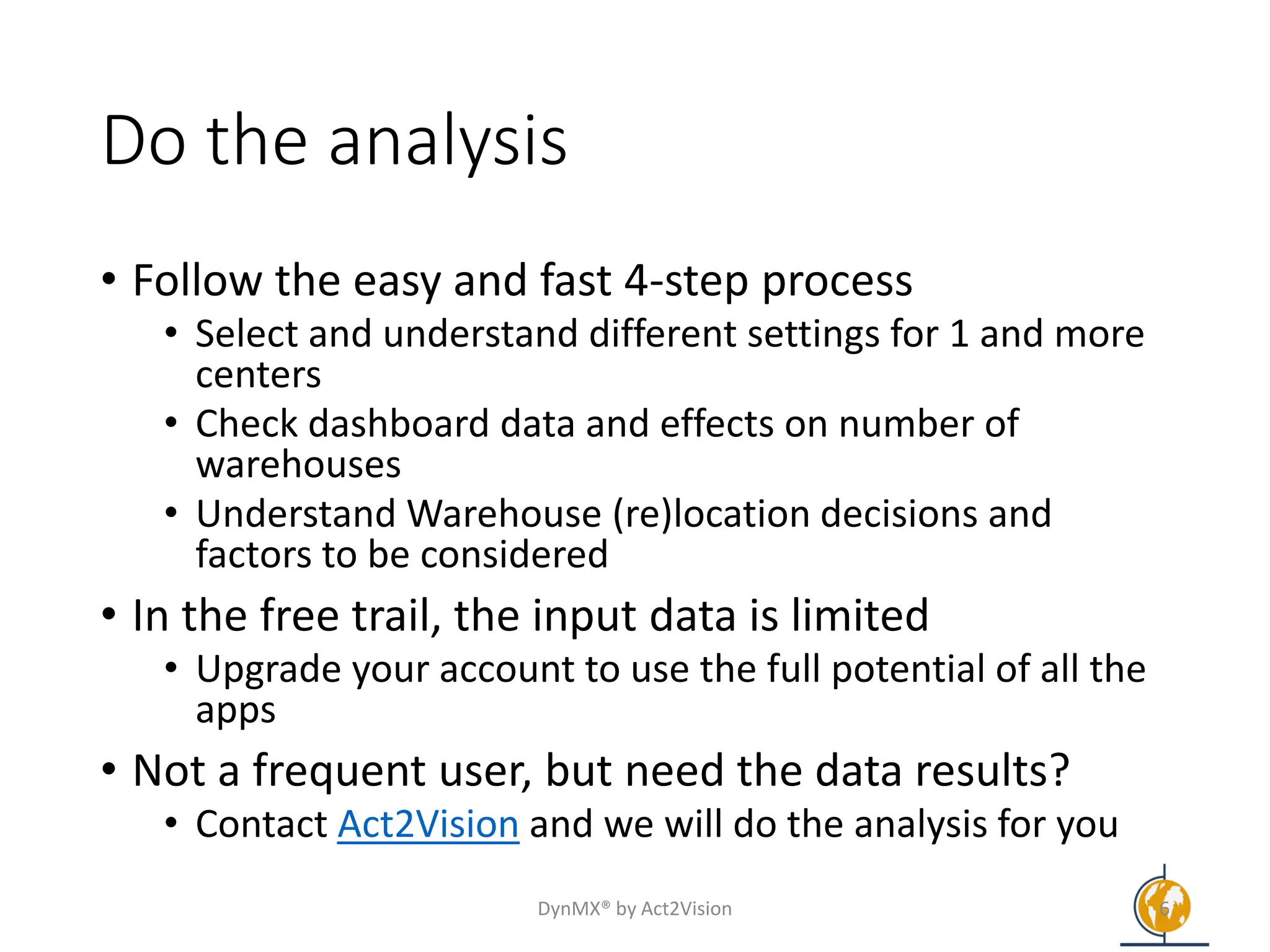 Do the analysis
• Follow the easy and fast 4-step process
• Select and understand different settings for 1 and more
centers
• Check dashboard data and effects on number of
warehouses
• Understand Warehouse (re)location decisions and
factors to be considered
• In the free trail, the input data is limited
• Upgrade your account to use the full potential of all the
apps
• Not a frequent user, but need the data results?
• Contact Act2Vision and we will do the analysis for you
DynMX® by Act2Vision 6
 