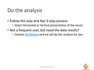 Do the analysis
• Follow the easy and fast 3-step process
• Select Horizontal or Vertical presentative of the visual.
• Not a frequent user, but need the data results?
• Contact Act2Vision and we will do the analysis for you
DynMX(R) by Act2Vision 6
 
