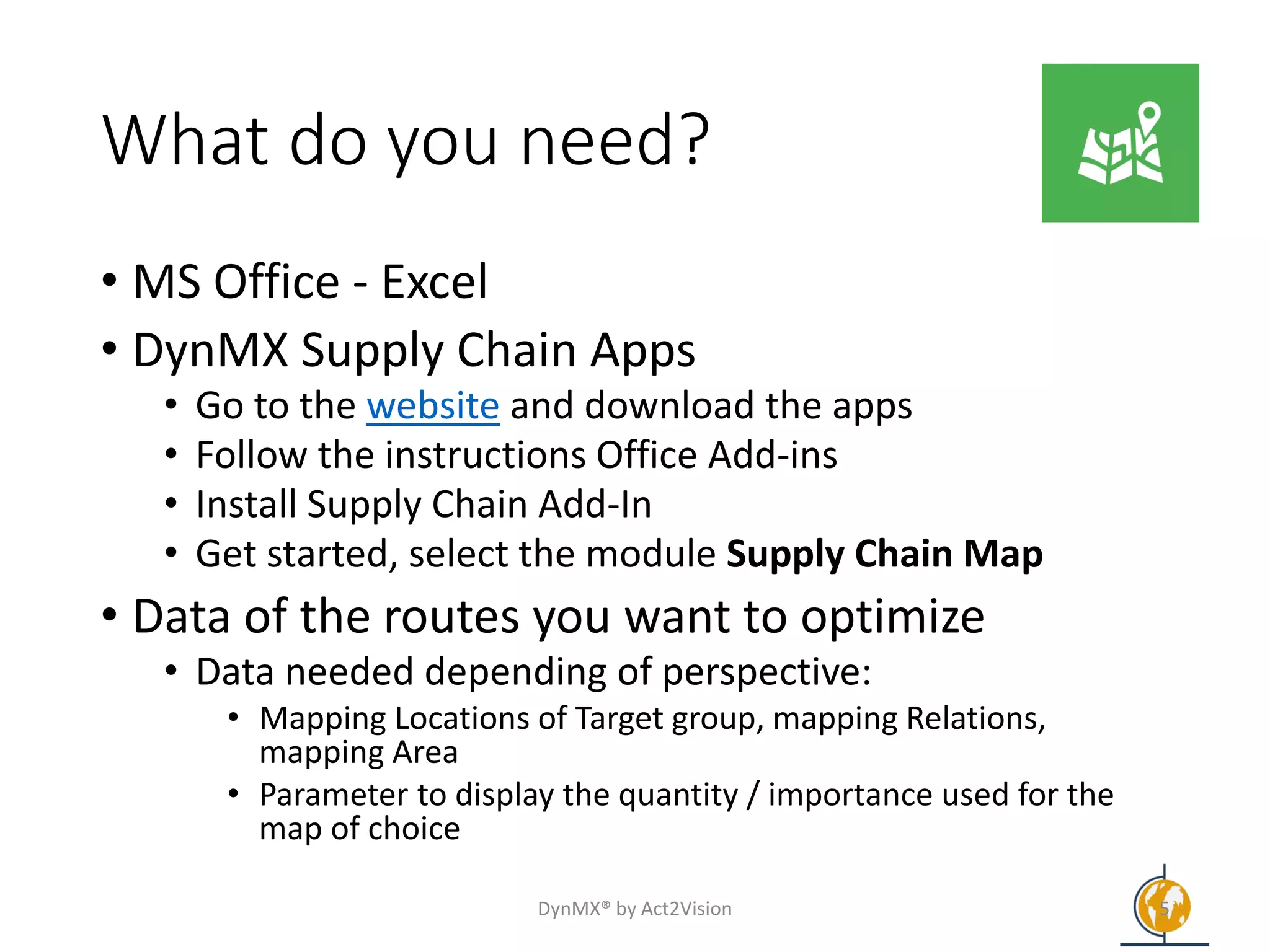 What do you need?
• MS Office - Excel
• DynMX Supply Chain Apps
• Go to the website and download the apps
• Follow the instructions Office Add-ins
• Install Supply Chain Add-In
• Get started, select the module Supply Chain Map
• Data of the routes you want to optimize
• Data needed depending of perspective:
• Mapping Locations of Target group, mapping Relations,
mapping Area
• Parameter to display the quantity / importance used for the
map of choice
DynMX® by Act2Vision 5
 
