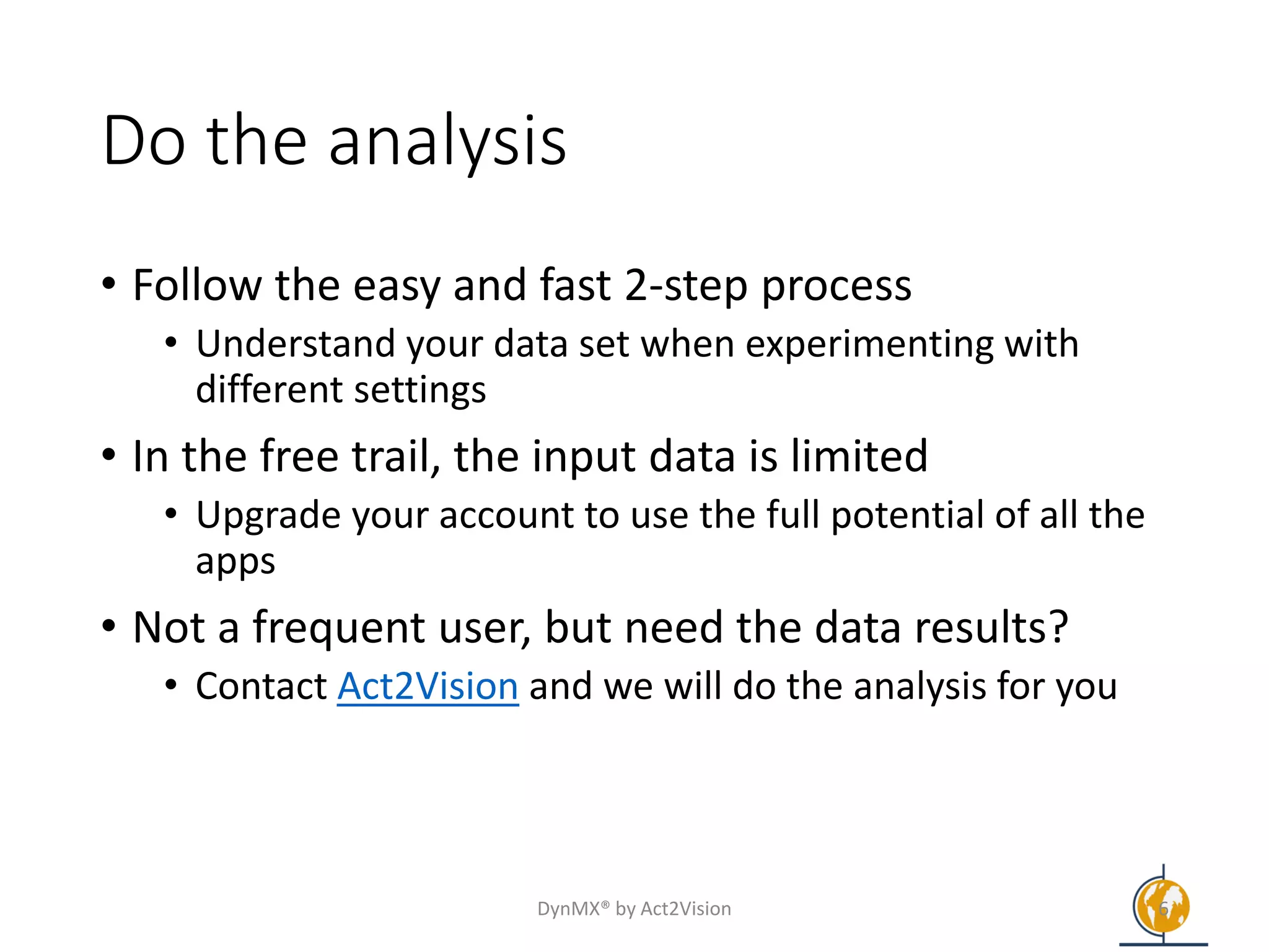 Do the analysis
• Follow the easy and fast 2-step process
• Understand your data set when experimenting with
different settings
• In the free trail, the input data is limited
• Upgrade your account to use the full potential of all the
apps
• Not a frequent user, but need the data results?
• Contact Act2Vision and we will do the analysis for you
DynMX® by Act2Vision 6
 