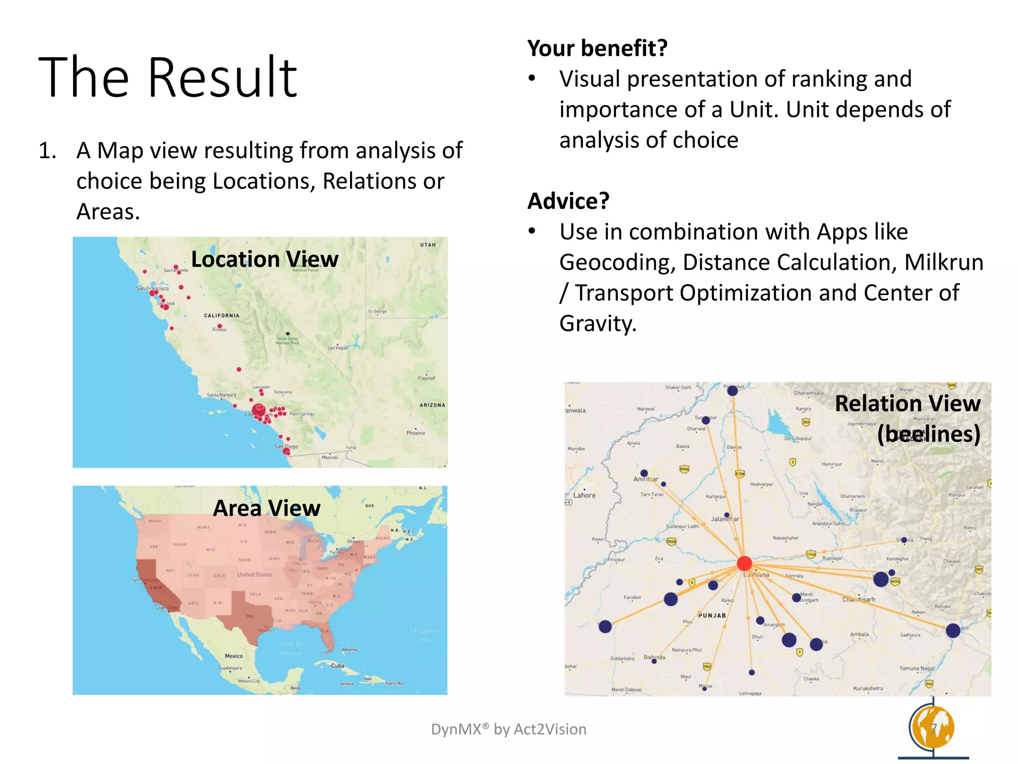 The Result
1. A Map view resulting from analysis of
choice being Locations, Relations or
Areas.
Your benefit?
• Visual presentation of ranking and
importance of a Unit. Unit depends of
analysis of choice
Advice?
• Use in combination with Apps like
Geocoding, Distance Calculation, Milkrun
/ Transport Optimization and Center of
Gravity.
DynMX® by Act2Vision 7
Relation View
(beelines)
Area View
Location View
 