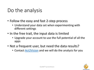 Do the analysis
• Follow the easy and fast 2-step process
• Understand your data set when experimenting with
different settings
• In the free trail, the input data is limited
• Upgrade your account to use the full potential of all the
apps
• Not a frequent user, but need the data results?
• Contact Act2Vision and we will do the analysis for you
DynMX® by Act2Vision 6
 