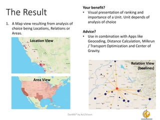 The Result
1. A Map view resulting from analysis of
choice being Locations, Relations or
Areas.
Your benefit?
• Visual presentation of ranking and
importance of a Unit. Unit depends of
analysis of choice
Advice?
• Use in combination with Apps like
Geocoding, Distance Calculation, Milkrun
/ Transport Optimization and Center of
Gravity.
DynMX® by Act2Vision 7
Relation View
(beelines)
Area View
Location View
 