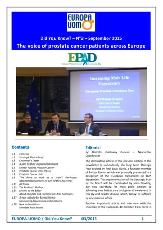 EUROPA UOMO / Did You Know? 03/2015 1
Europa Uomo’s new board as off the General Assembly, June 20-21, 2015:
Contents
p.1 Editorial
p.2 Strategic Plan in brief
p.3 Chairman’s Letter
p.4 A plea to the European Parliament
p.5 United Against Prostate Cancer
p.6 Prostate Cancer Units (PCUs)
p.7 Prostate Cancer Units
p.8 “We have to work as a team”: Per-Anders
Abrahamsson former Sec-Gen of the EAU retires
p.11 All Trials
p.13 The Patients’ Mailbox
p.14 Letters to the Editor
About Prostate and Hormones II: Anti-Androgens
p.17 A new website for Europa Uomo
Sponsoring Associations and Institutes
p.18 New subscriptions
Member Associations
Editorial
by Malcolm Galloway Duncan – Newsletter
Coordinator
The dominating article of the present edition of the
Newsletter is undoubtedly the long term Strategic
Plan devised by Prof Louis Denis, a founder member
of Europa Uomo, which was promptly presented to a
delegation of the European Parliament on 16th
September. The implementation of the Strategic Plan
by the Board will be coordinated by John Dowling,
our new Secretary. Its main goals amount to
achieving ever better care and general awareness of
this sly and deadly disease which, today, is suffered
by one man out of six.
Another important article and interview with the
chairman of the European 40 member Task Force is
Did You Know? – N°3 – September 2015
The voice of prostate cancer patients across Europe
 