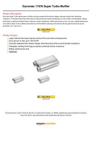 Dynomax 17676 Super Turbo Muffler

Product Description
Dynomax Super Turbo performance mufflers exclusive patented flow director design channels exhaust flow eliminates
turbulence. The large internal flow tubes improve exhaust flow and reduce backpressure. Each muffler uses fiberglass matting
technology to absorb unwanted interior resonance while maintaining a mellow performance tone. The pure unadulterated power
of Dynomax Super Turbo mufflers are backed by a limited lifetime warranty and exclusive 90-day performance and sound
guarantee. All...(read more)




Product Feature
      • Large internal flow tubes improve exhaust flow and reduce backpressure
      • Dyno proven to flow up to 700 SCFM
      • Exclusive patented flow director design channels exhaust flow and eliminates turbulence
      • Fiberglass matting technology to absorb unwanted interior resonance
      • Mellow performance tone
      • (read more)




   This promotional is part of Amazon Service LLC Associates Program, an affiliate advertising program designed to provide a
                          means for sites to earn advertising feed by advertising and linking to Amazon
 