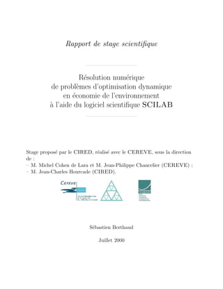 Rapport de stage scientiﬁque



                    R´solution num´rique
                     e               e
         de probl`mes d’optimisation dynamique
                   e
              en ´conomie de l’environnement
                 e
         a l’aide du logiciel scientiﬁque SCILAB
         `




Stage propos´ par le CIRED, r´alis´ avec le CEREVE, sous la direction
            e                e e
de :
– M. Michel Cohen de Lara et M. Jean-Philippe Chancelier (CEREVE) ;
– M. Jean-Charles Hourcade (CIRED).




                          S´bastien Berthaud
                           e

                             Juillet 2000
 