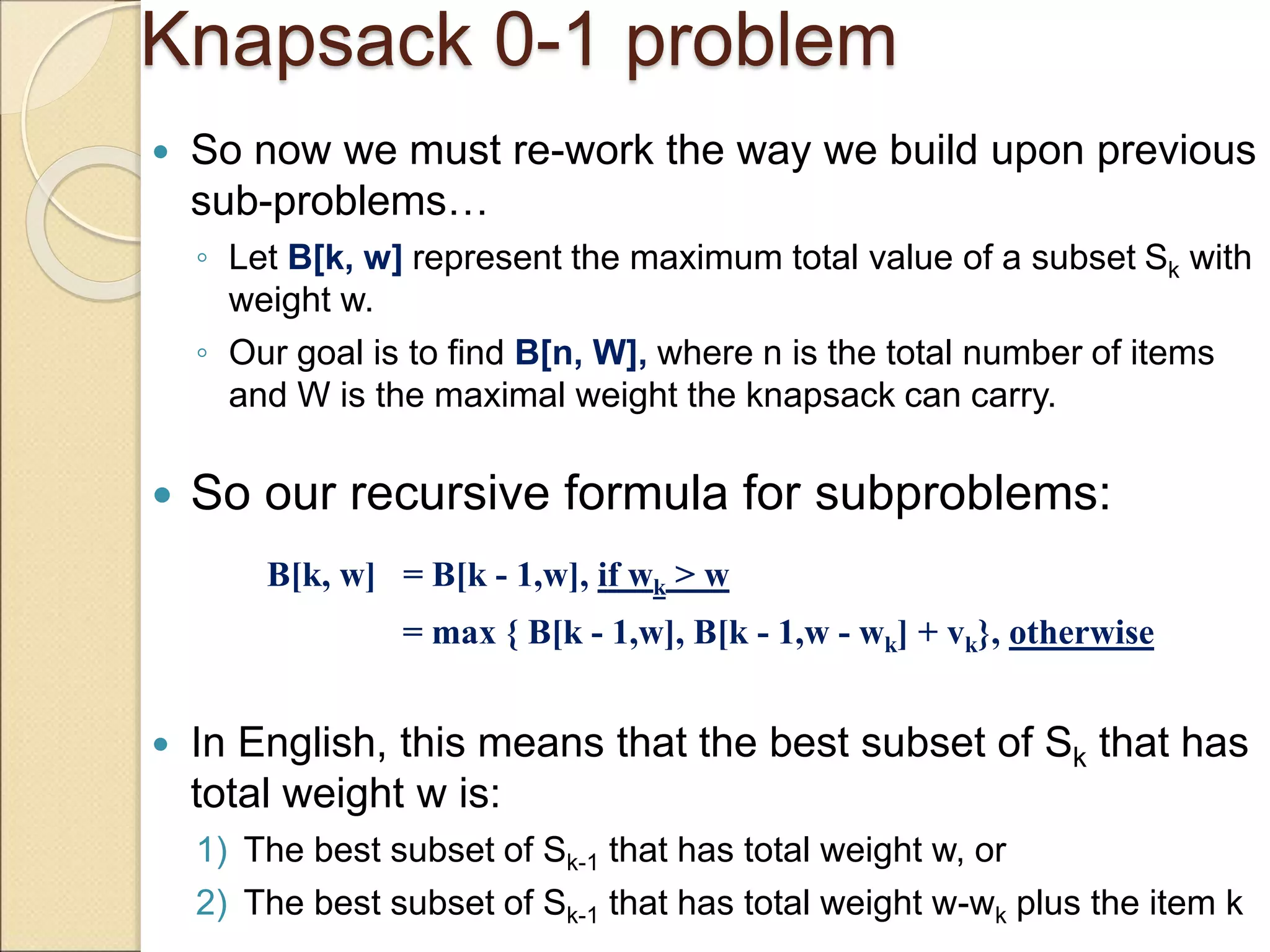 Knapsack 0-1 problem
 So now we must re-work the way we build upon previous
sub-problems…
◦ Let B[k, w] represent the maximum total value of a subset Sk with
weight w.
◦ Our goal is to find B[n, W], where n is the total number of items
and W is the maximal weight the knapsack can carry.
 So our recursive formula for subproblems:
B[k, w] = B[k - 1,w], if wk > w
= max { B[k - 1,w], B[k - 1,w - wk] + vk}, otherwise
 In English, this means that the best subset of Sk that has
total weight w is:
1) The best subset of Sk-1 that has total weight w, or
2) The best subset of Sk-1 that has total weight w-wk plus the item k
 