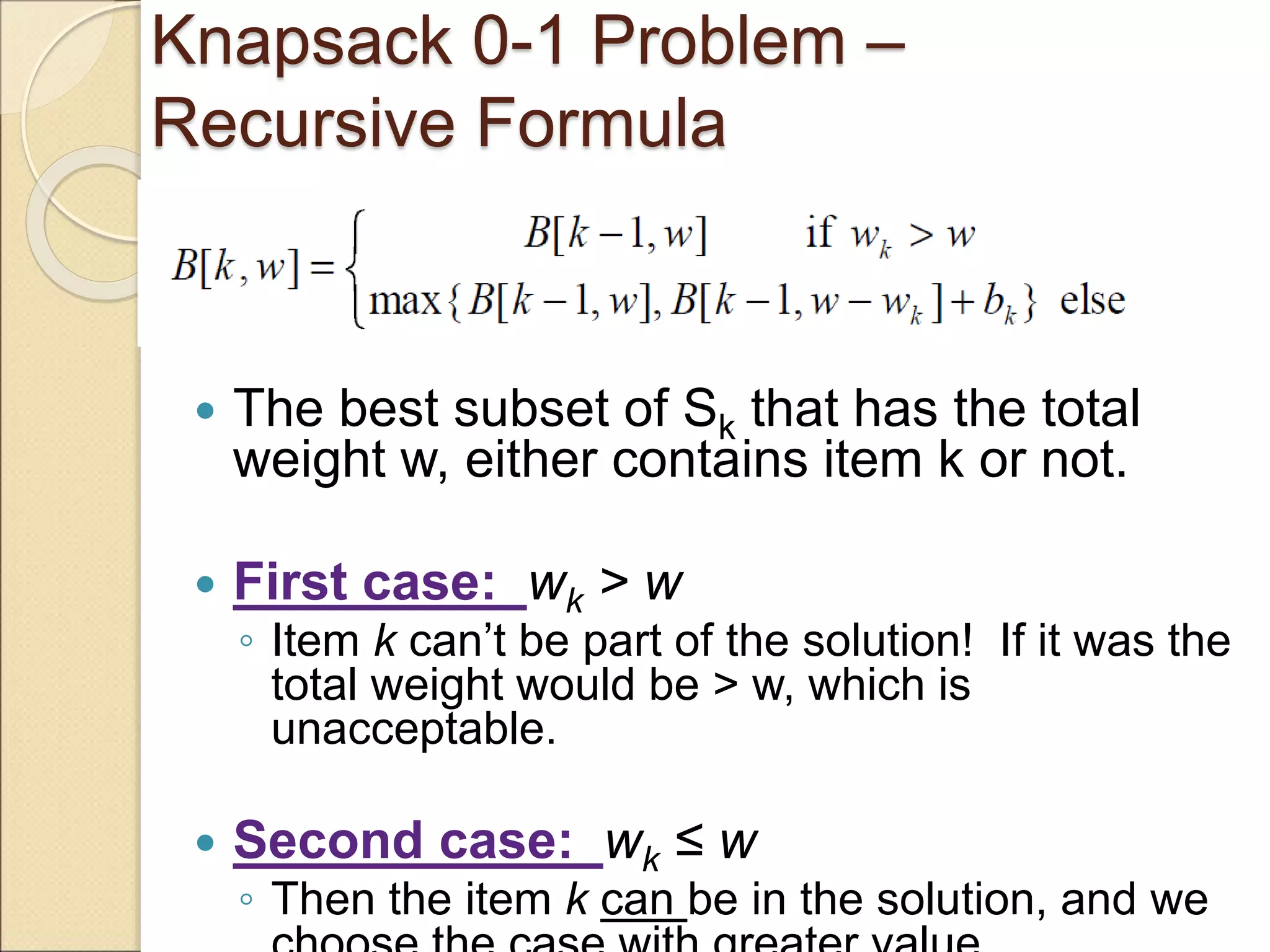 Knapsack 0-1 Problem –
Recursive Formula
 The best subset of Sk that has the total
weight w, either contains item k or not.
 First case: wk > w
◦ Item k can’t be part of the solution! If it was the
total weight would be > w, which is
unacceptable.
 Second case: wk ≤ w
◦ Then the item k can be in the solution, and we
 