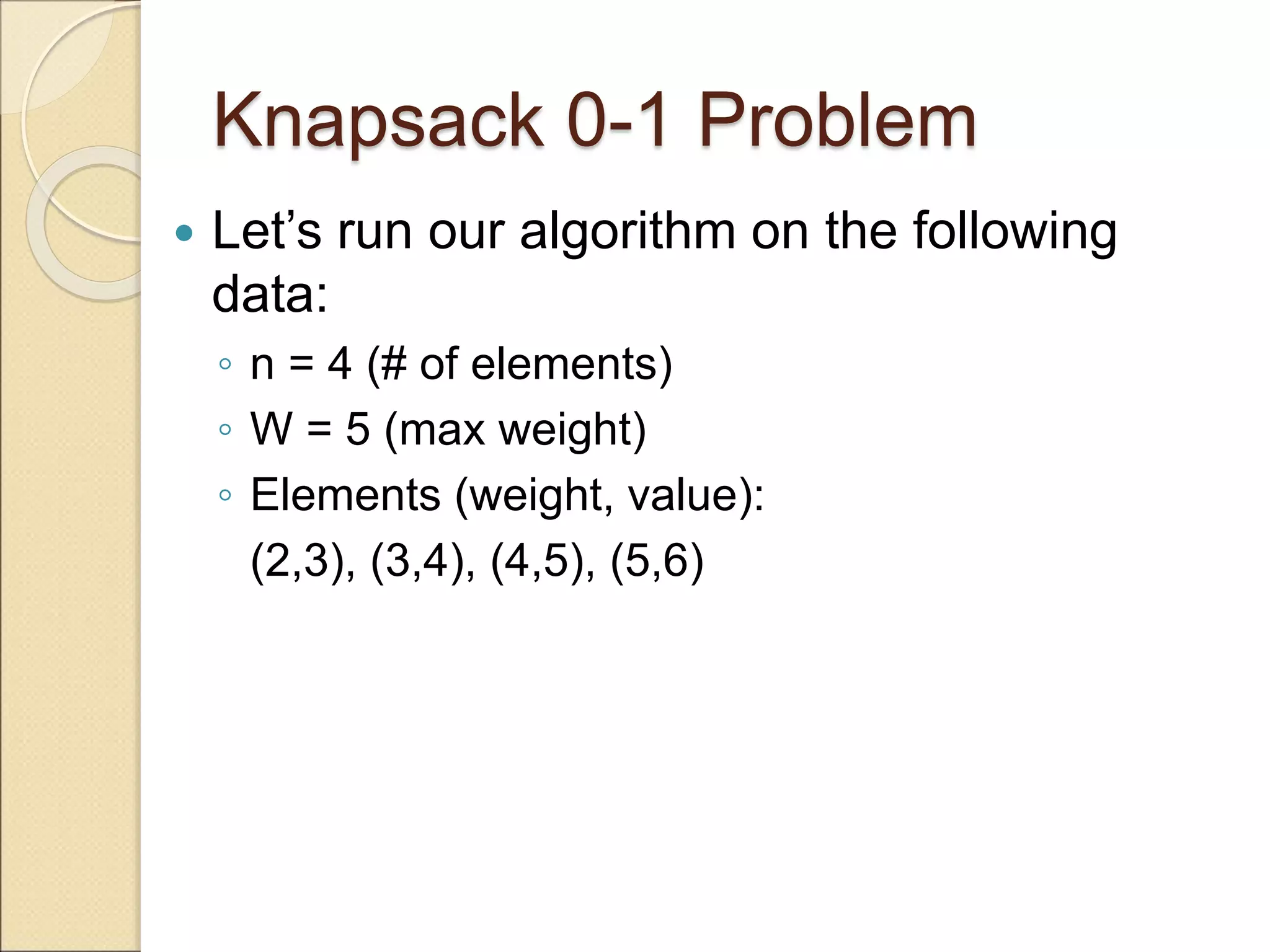 Knapsack 0-1 Problem
 Let’s run our algorithm on the following
data:
◦ n = 4 (# of elements)
◦ W = 5 (max weight)
◦ Elements (weight, value):
(2,3), (3,4), (4,5), (5,6)
 