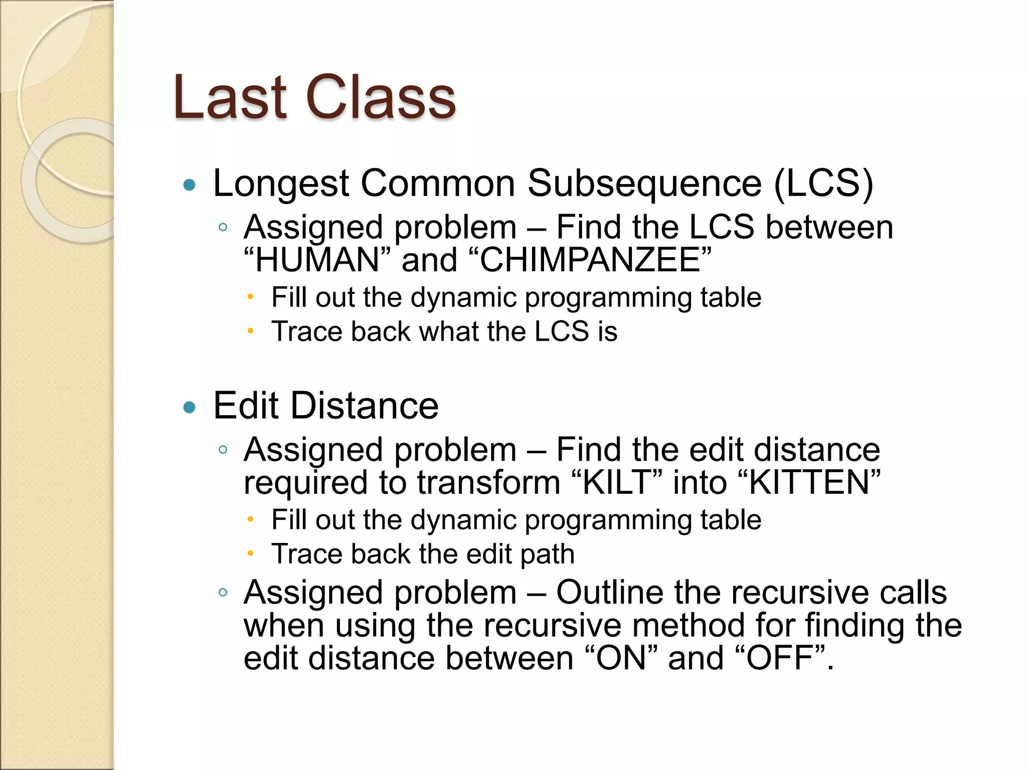 Last Class
 Longest Common Subsequence (LCS)
◦ Assigned problem – Find the LCS between
“HUMAN” and “CHIMPANZEE”
 Fill out the dynamic programming table
 Trace back what the LCS is
 Edit Distance
◦ Assigned problem – Find the edit distance
required to transform “KILT” into “KITTEN”
 Fill out the dynamic programming table
 Trace back the edit path
◦ Assigned problem – Outline the recursive calls
when using the recursive method for finding the
edit distance between “ON” and “OFF”.
 