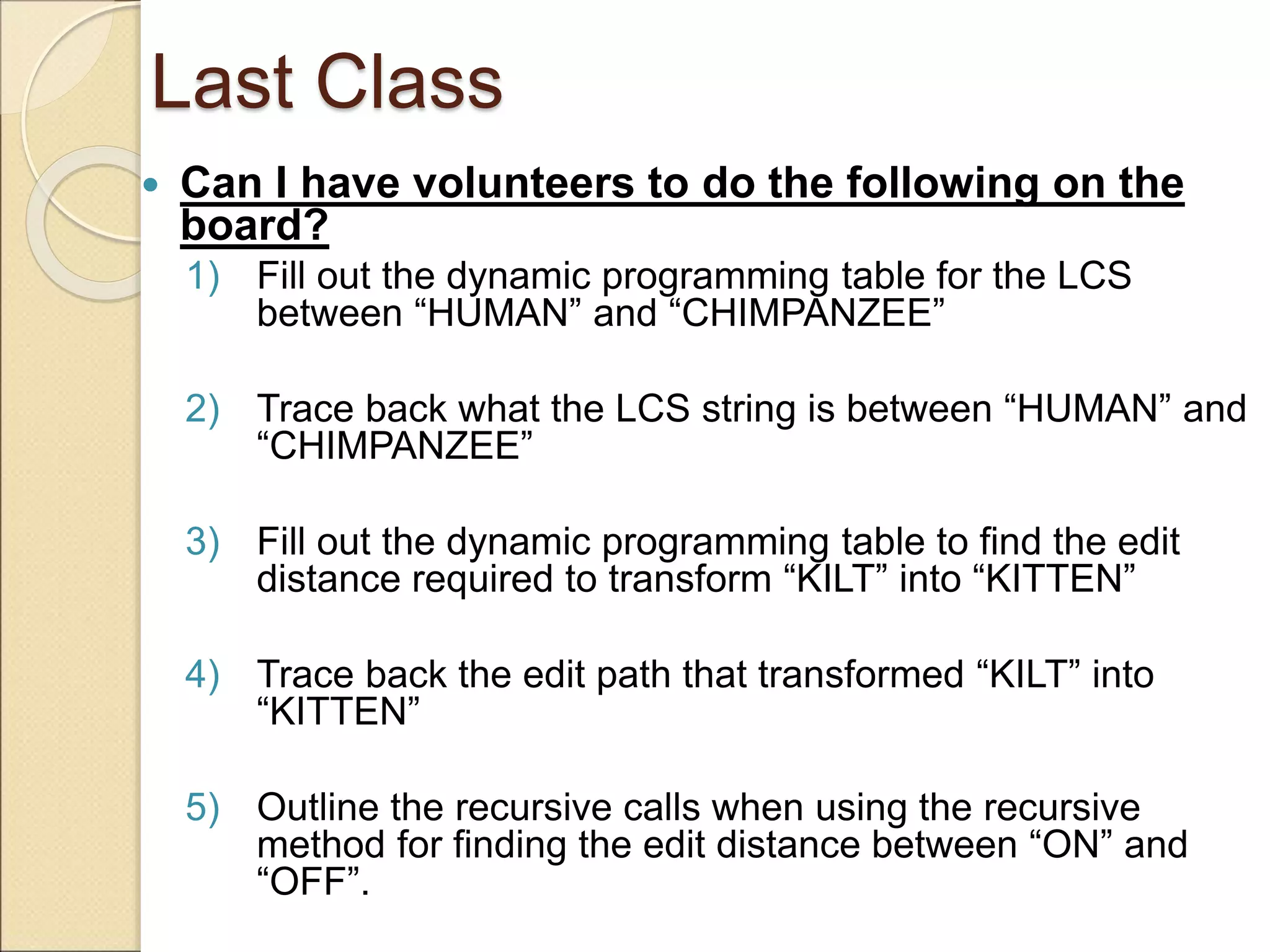 Last Class
 Can I have volunteers to do the following on the
board?
1) Fill out the dynamic programming table for the LCS
between “HUMAN” and “CHIMPANZEE”
2) Trace back what the LCS string is between “HUMAN” and
“CHIMPANZEE”
3) Fill out the dynamic programming table to find the edit
distance required to transform “KILT” into “KITTEN”
4) Trace back the edit path that transformed “KILT” into
“KITTEN”
5) Outline the recursive calls when using the recursive
method for finding the edit distance between “ON” and
“OFF”.
 