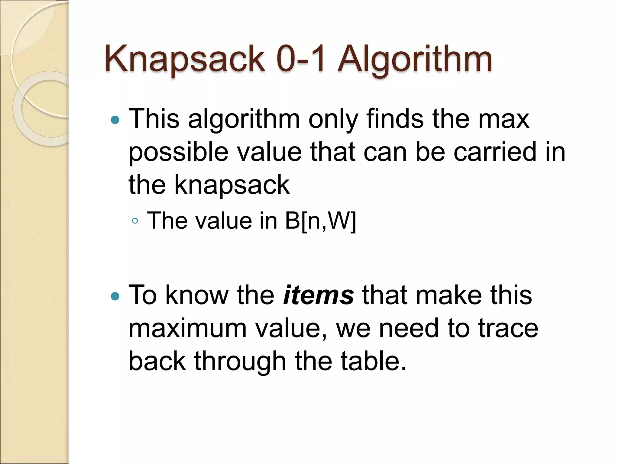 Knapsack 0-1 Algorithm
 This algorithm only finds the max
possible value that can be carried in
the knapsack
◦ The value in B[n,W]
 To know the items that make this
maximum value, we need to trace
back through the table.
 