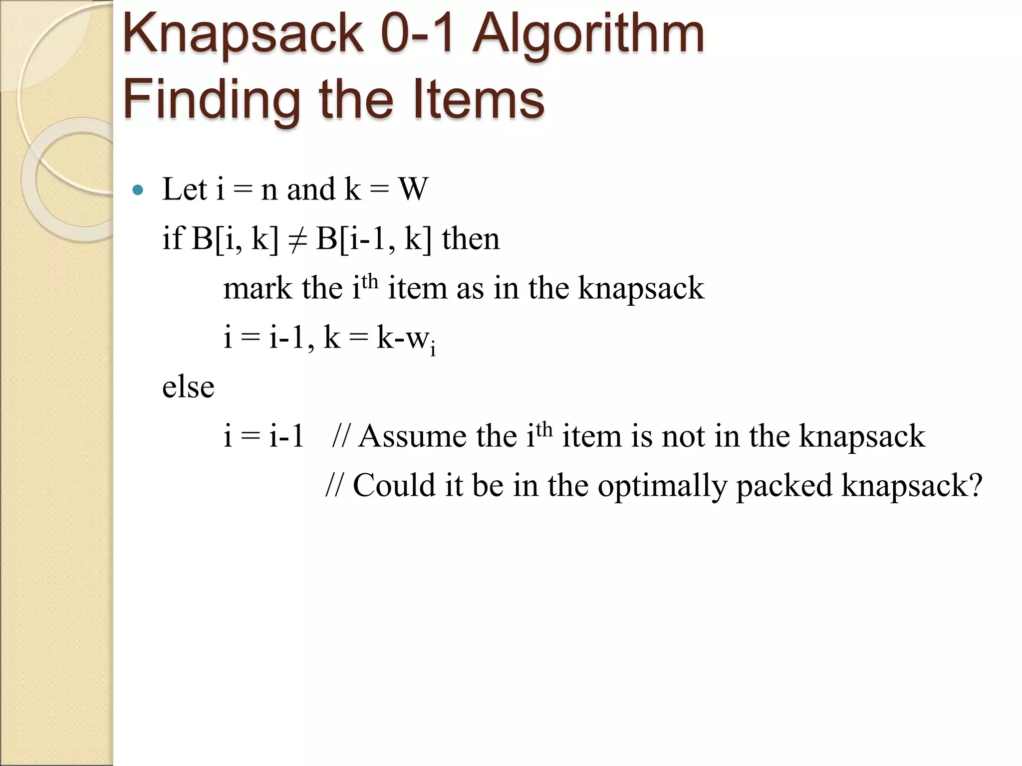 Knapsack 0-1 Algorithm
Finding the Items
 Let i = n and k = W
if B[i, k] ≠ B[i-1, k] then
mark the ith item as in the knapsack
i = i-1, k = k-wi
else
i = i-1 // Assume the ith item is not in the knapsack
// Could it be in the optimally packed knapsack?
 