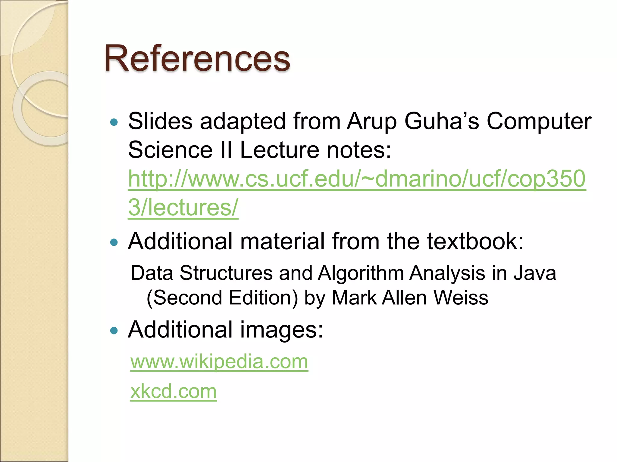 References
 Slides adapted from Arup Guha’s Computer
Science II Lecture notes:
http://www.cs.ucf.edu/~dmarino/ucf/cop350
3/lectures/
 Additional material from the textbook:
Data Structures and Algorithm Analysis in Java
(Second Edition) by Mark Allen Weiss
 Additional images:
www.wikipedia.com
xkcd.com
 
