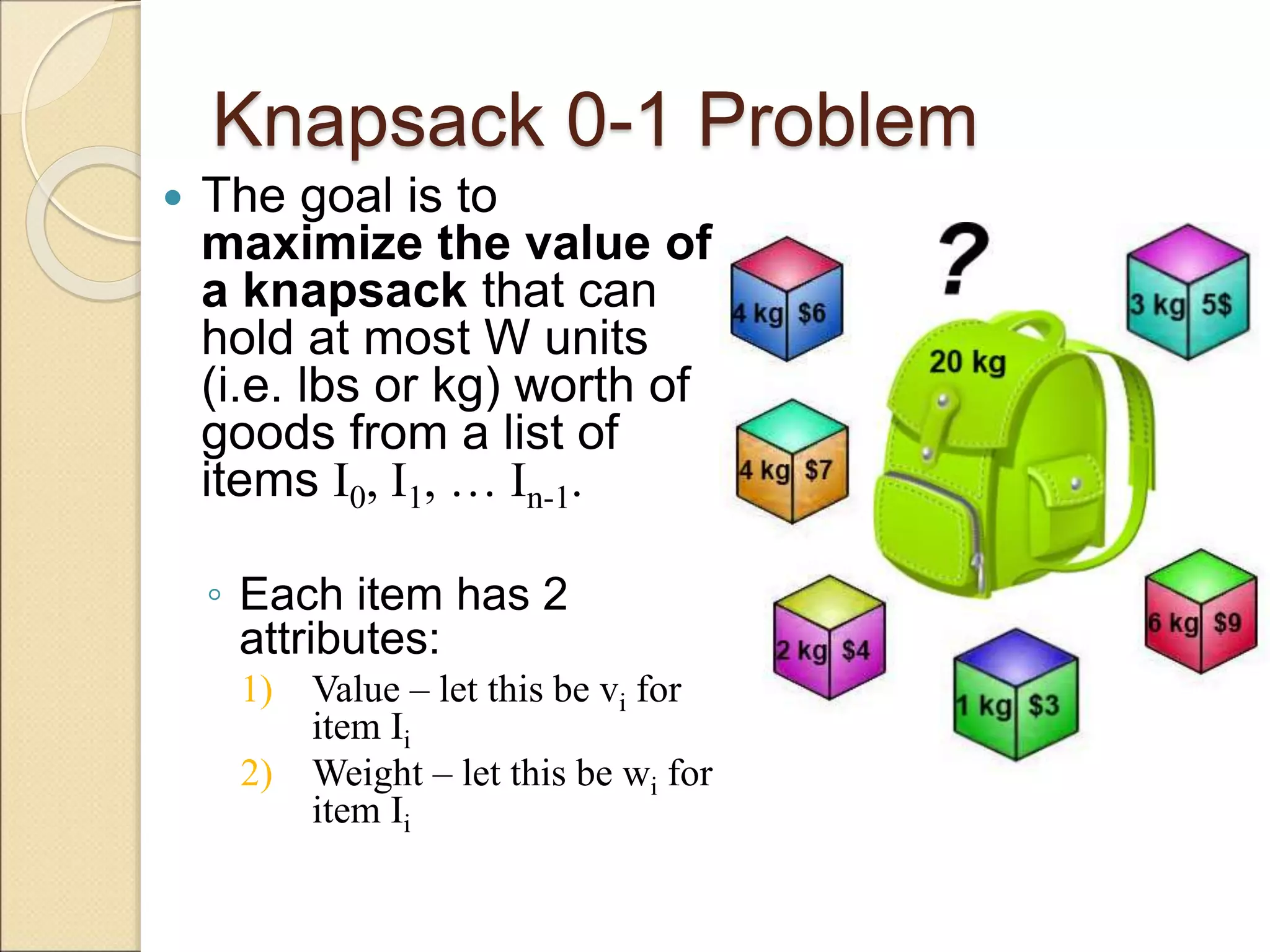 Knapsack 0-1 Problem
 The goal is to
maximize the value of
a knapsack that can
hold at most W units
(i.e. lbs or kg) worth of
goods from a list of
items I0, I1, … In-1.
◦ Each item has 2
attributes:
1) Value – let this be vi for
item Ii
2) Weight – let this be wi for
item Ii
 