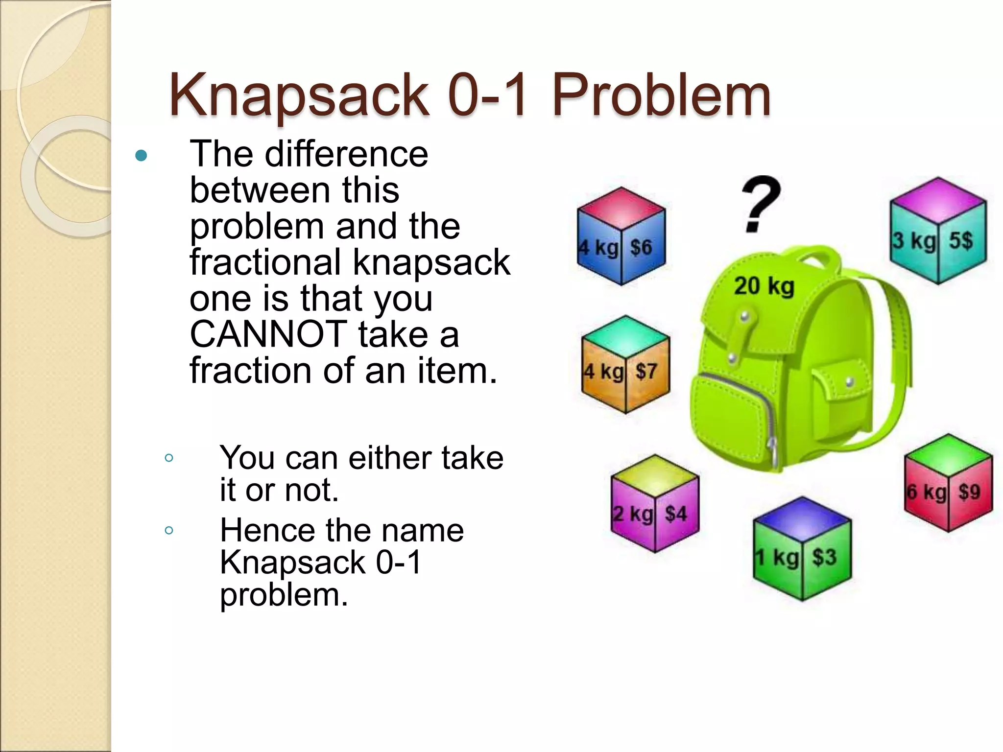 Knapsack 0-1 Problem
 The difference
between this
problem and the
fractional knapsack
one is that you
CANNOT take a
fraction of an item.
◦ You can either take
it or not.
◦ Hence the name
Knapsack 0-1
problem.
 