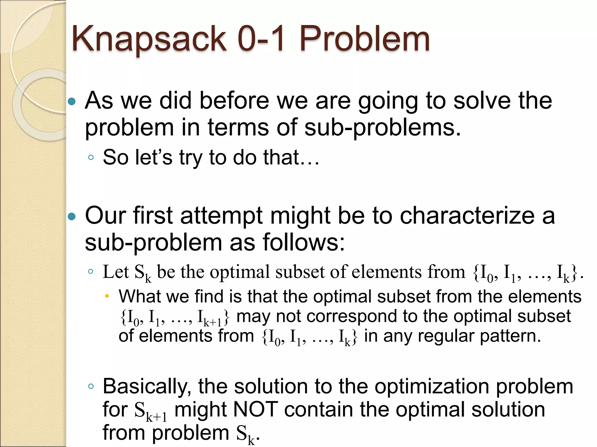 Knapsack 0-1 Problem
 As we did before we are going to solve the
problem in terms of sub-problems.
◦ So let’s try to do that…
 Our first attempt might be to characterize a
sub-problem as follows:
◦ Let Sk be the optimal subset of elements from {I0, I1, …, Ik}.
 What we find is that the optimal subset from the elements
{I0, I1, …, Ik+1} may not correspond to the optimal subset
of elements from {I0, I1, …, Ik} in any regular pattern.
◦ Basically, the solution to the optimization problem
for Sk+1 might NOT contain the optimal solution
from problem Sk.
 