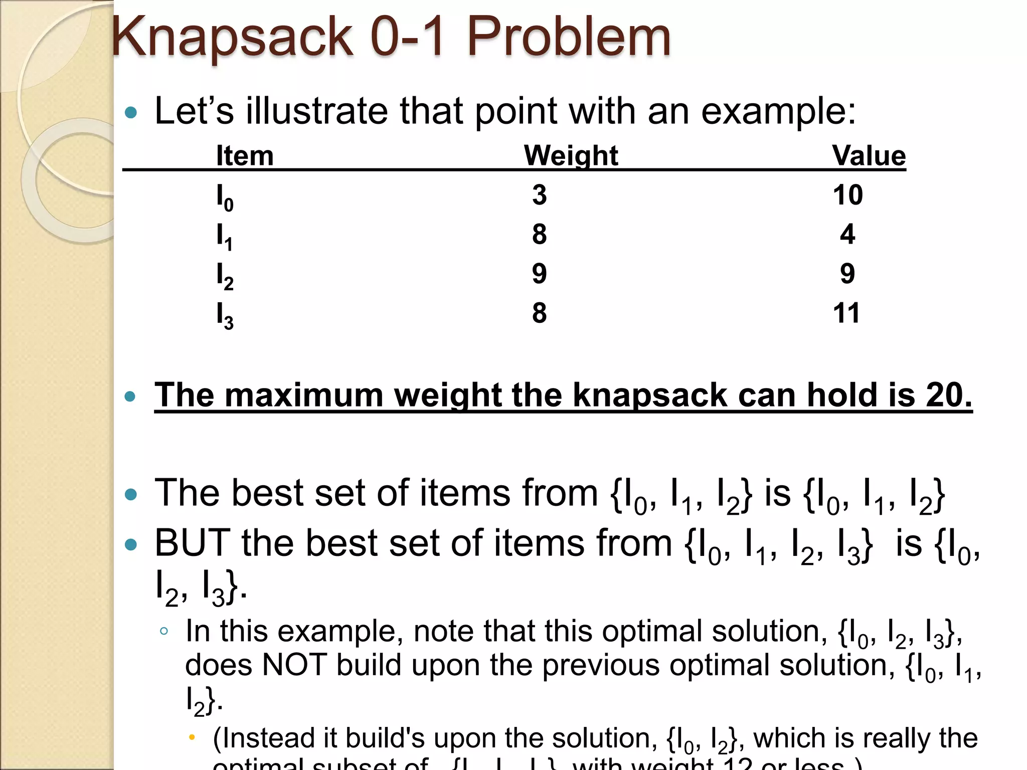 Knapsack 0-1 Problem
 Let’s illustrate that point with an example:
Item Weight Value
I0 3 10
I1 8 4
I2 9 9
I3 8 11
 The maximum weight the knapsack can hold is 20.
 The best set of items from {I0, I1, I2} is {I0, I1, I2}
 BUT the best set of items from {I0, I1, I2, I3} is {I0,
I2, I3}.
◦ In this example, note that this optimal solution, {I0, I2, I3},
does NOT build upon the previous optimal solution, {I0, I1,
I2}.
 (Instead it build's upon the solution, {I0, I2}, which is really the
 