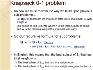 Knapsack 0-1 problem
 So now we must re-work the way we build upon previous
sub-problems…
◦ Let B[k, w] represent the maximum total value of a subset Sk with
weight w.
◦ Our goal is to find B[n, W], where n is the total number of items
and W is the maximal weight the knapsack can carry.
 So our recursive formula for subproblems:
B[k, w] = B[k - 1,w], if wk > w
= max { B[k - 1,w], B[k - 1,w - wk] + vk}, otherwise
 In English, this means that the best subset of Sk that has
total weight w is:
1) The best subset of Sk-1 that has total weight w, or
2) The best subset of Sk-1 that has total weight w-wk plus the item k
 