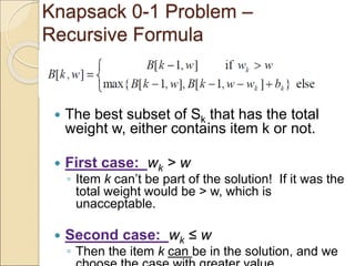 Knapsack 0-1 Problem –
Recursive Formula
 The best subset of Sk that has the total
weight w, either contains item k or not.
 First case: wk > w
◦ Item k can’t be part of the solution! If it was the
total weight would be > w, which is
unacceptable.
 Second case: wk ≤ w
◦ Then the item k can be in the solution, and we
 