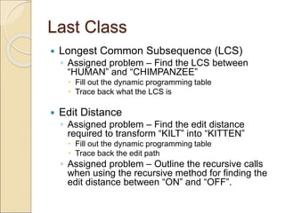 Last Class
 Longest Common Subsequence (LCS)
◦ Assigned problem – Find the LCS between
“HUMAN” and “CHIMPANZEE”
 Fill out the dynamic programming table
 Trace back what the LCS is
 Edit Distance
◦ Assigned problem – Find the edit distance
required to transform “KILT” into “KITTEN”
 Fill out the dynamic programming table
 Trace back the edit path
◦ Assigned problem – Outline the recursive calls
when using the recursive method for finding the
edit distance between “ON” and “OFF”.
 
