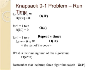 Knapsack 0-1 Problem – Run
Time
for w = 0 to W
B[0,w] = 0
for i = 1 to n
B[i,0] = 0
for i = 1 to n
for w = 0 to W
< the rest of the code >
What is the running time of this algorithm?
O(n*W)
Remember that the brute-force algorithm takes: O(2n)
O(W)
O(W)
Repeat n times
O(n)
 
