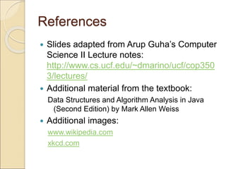 References
 Slides adapted from Arup Guha’s Computer
Science II Lecture notes:
http://www.cs.ucf.edu/~dmarino/ucf/cop350
3/lectures/
 Additional material from the textbook:
Data Structures and Algorithm Analysis in Java
(Second Edition) by Mark Allen Weiss
 Additional images:
www.wikipedia.com
xkcd.com
 