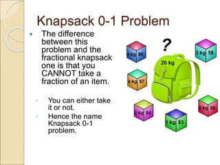 Knapsack 0-1 Problem
 The difference
between this
problem and the
fractional knapsack
one is that you
CANNOT take a
fraction of an item.
◦ You can either take
it or not.
◦ Hence the name
Knapsack 0-1
problem.
 