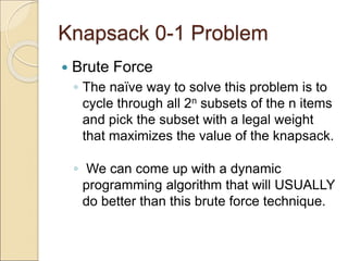 Knapsack 0-1 Problem
 Brute Force
◦ The naïve way to solve this problem is to
cycle through all 2n subsets of the n items
and pick the subset with a legal weight
that maximizes the value of the knapsack.
◦ We can come up with a dynamic
programming algorithm that will USUALLY
do better than this brute force technique.
 
