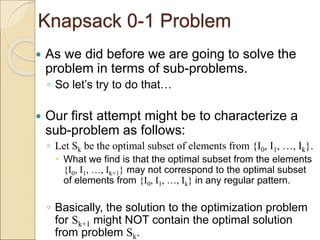 Knapsack 0-1 Problem
 As we did before we are going to solve the
problem in terms of sub-problems.
◦ So let’s try to do that…
 Our first attempt might be to characterize a
sub-problem as follows:
◦ Let Sk be the optimal subset of elements from {I0, I1, …, Ik}.
 What we find is that the optimal subset from the elements
{I0, I1, …, Ik+1} may not correspond to the optimal subset
of elements from {I0, I1, …, Ik} in any regular pattern.
◦ Basically, the solution to the optimization problem
for Sk+1 might NOT contain the optimal solution
from problem Sk.
 
