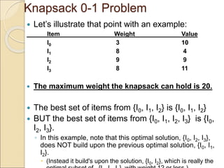 Knapsack 0-1 Problem
 Let’s illustrate that point with an example:
Item Weight Value
I0 3 10
I1 8 4
I2 9 9
I3 8 11
 The maximum weight the knapsack can hold is 20.
 The best set of items from {I0, I1, I2} is {I0, I1, I2}
 BUT the best set of items from {I0, I1, I2, I3} is {I0,
I2, I3}.
◦ In this example, note that this optimal solution, {I0, I2, I3},
does NOT build upon the previous optimal solution, {I0, I1,
I2}.
 (Instead it build's upon the solution, {I0, I2}, which is really the
 