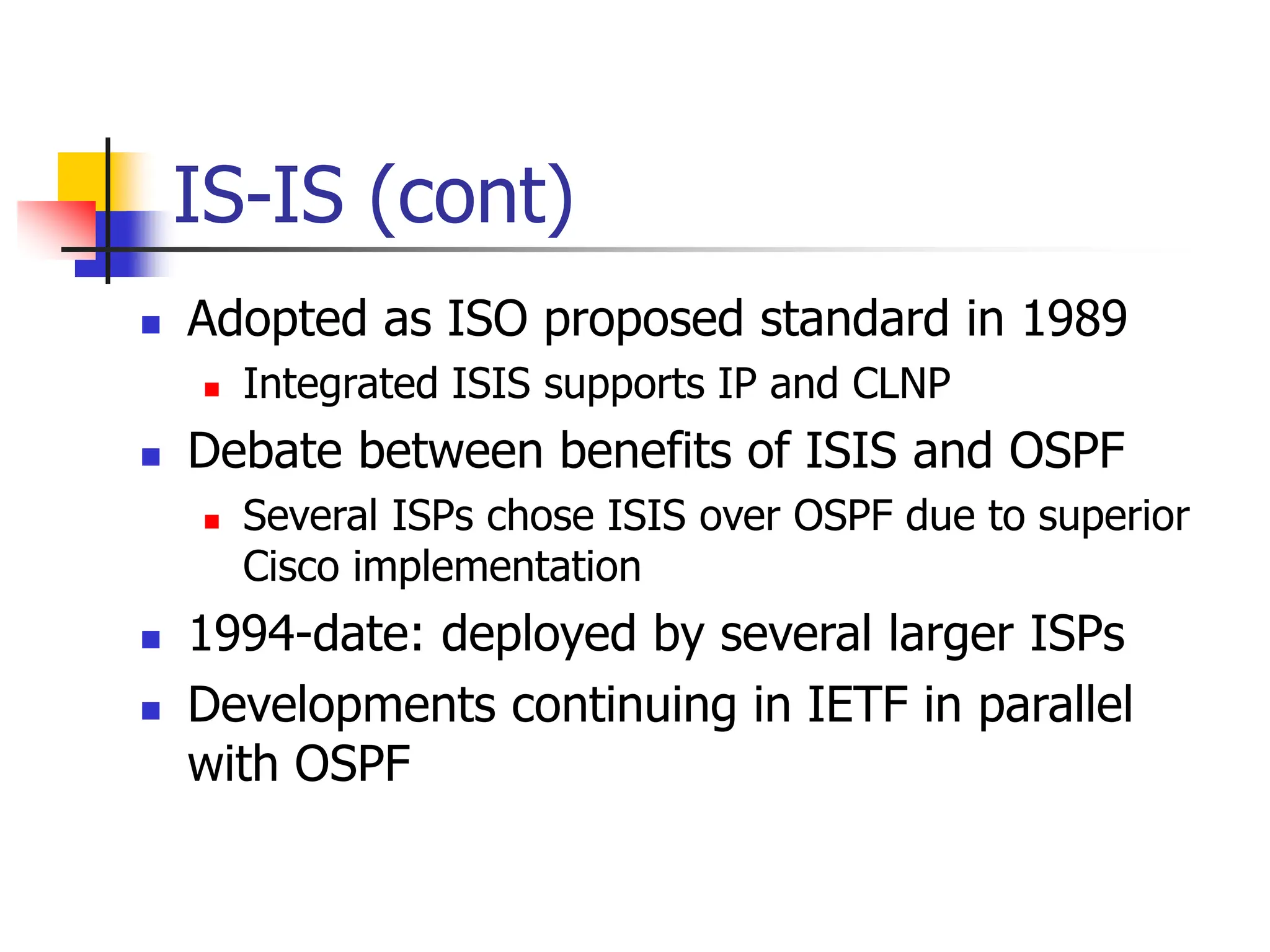 IS-IS (cont)
 Adopted as ISO proposed standard in 1989
 Integrated ISIS supports IP and CLNP
 Debate between benefits of ISIS and OSPF
 Several ISPs chose ISIS over OSPF due to superior
Cisco implementation
 1994-date: deployed by several larger ISPs
 Developments continuing in IETF in parallel
with OSPF
 