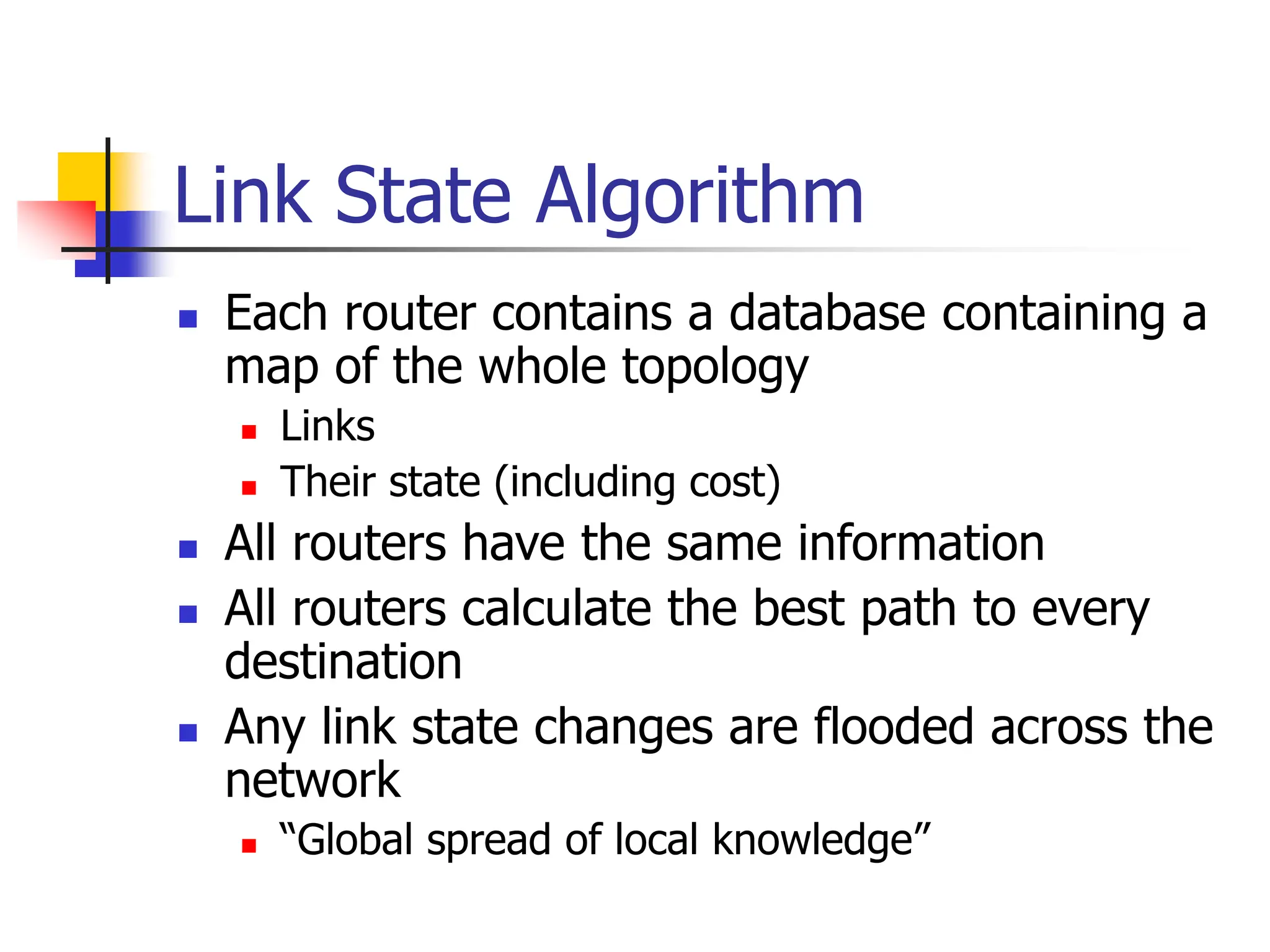 Link State Algorithm
 Each router contains a database containing a
map of the whole topology
 Links
 Their state (including cost)
 All routers have the same information
 All routers calculate the best path to every
destination
 Any link state changes are flooded across the
network
 “Global spread of local knowledge”
 