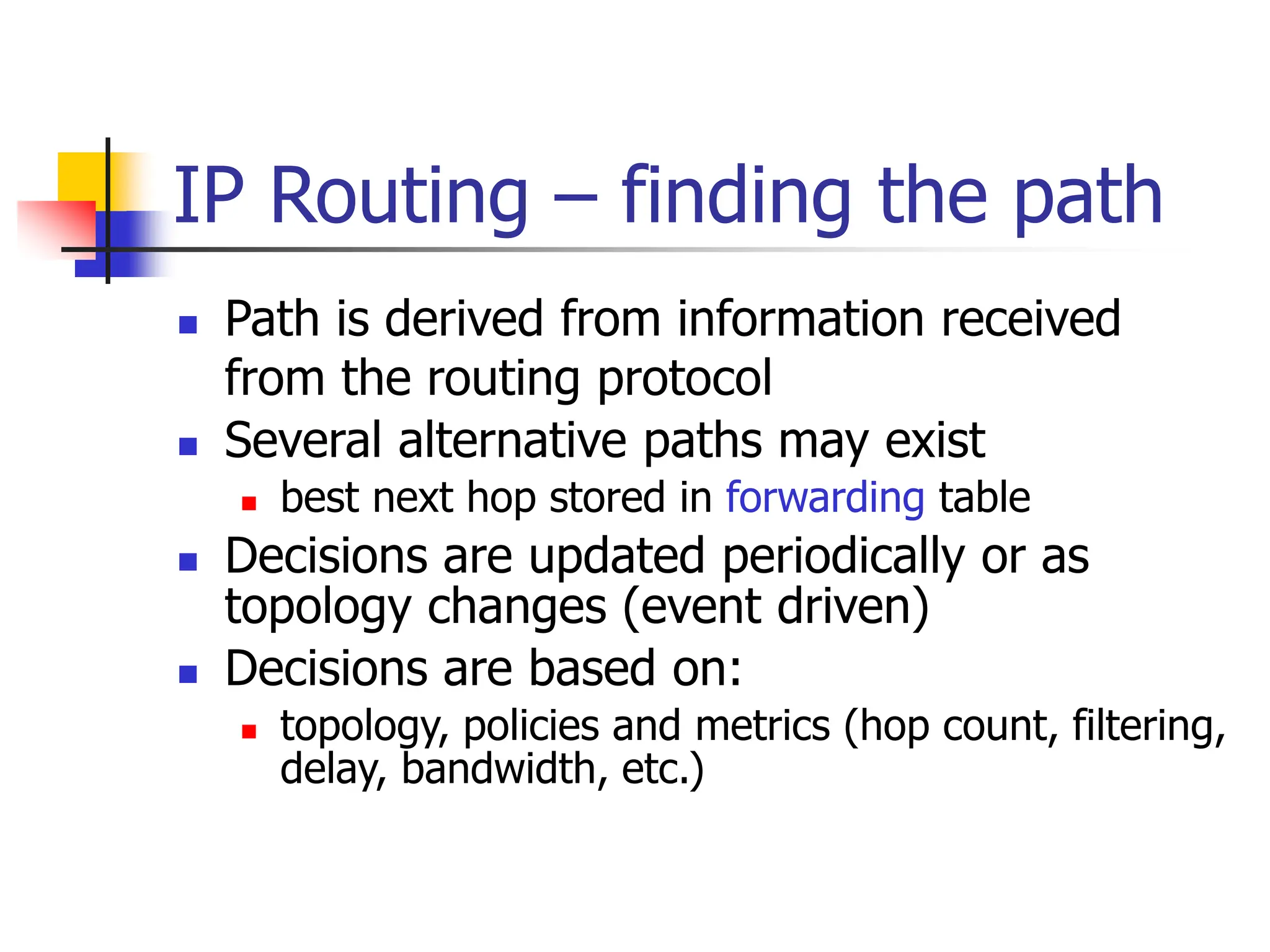IP Routing – finding the path
 Path is derived from information received
from the routing protocol
 Several alternative paths may exist
 best next hop stored in forwarding table
 Decisions are updated periodically or as
topology changes (event driven)
 Decisions are based on:
 topology, policies and metrics (hop count, filtering,
delay, bandwidth, etc.)
 