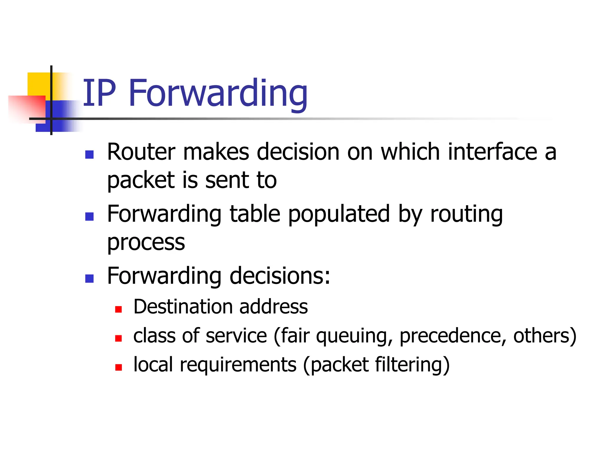 IP Forwarding
 Router makes decision on which interface a
packet is sent to
 Forwarding table populated by routing
process
 Forwarding decisions:
 Destination address
 class of service (fair queuing, precedence, others)
 local requirements (packet filtering)
 
