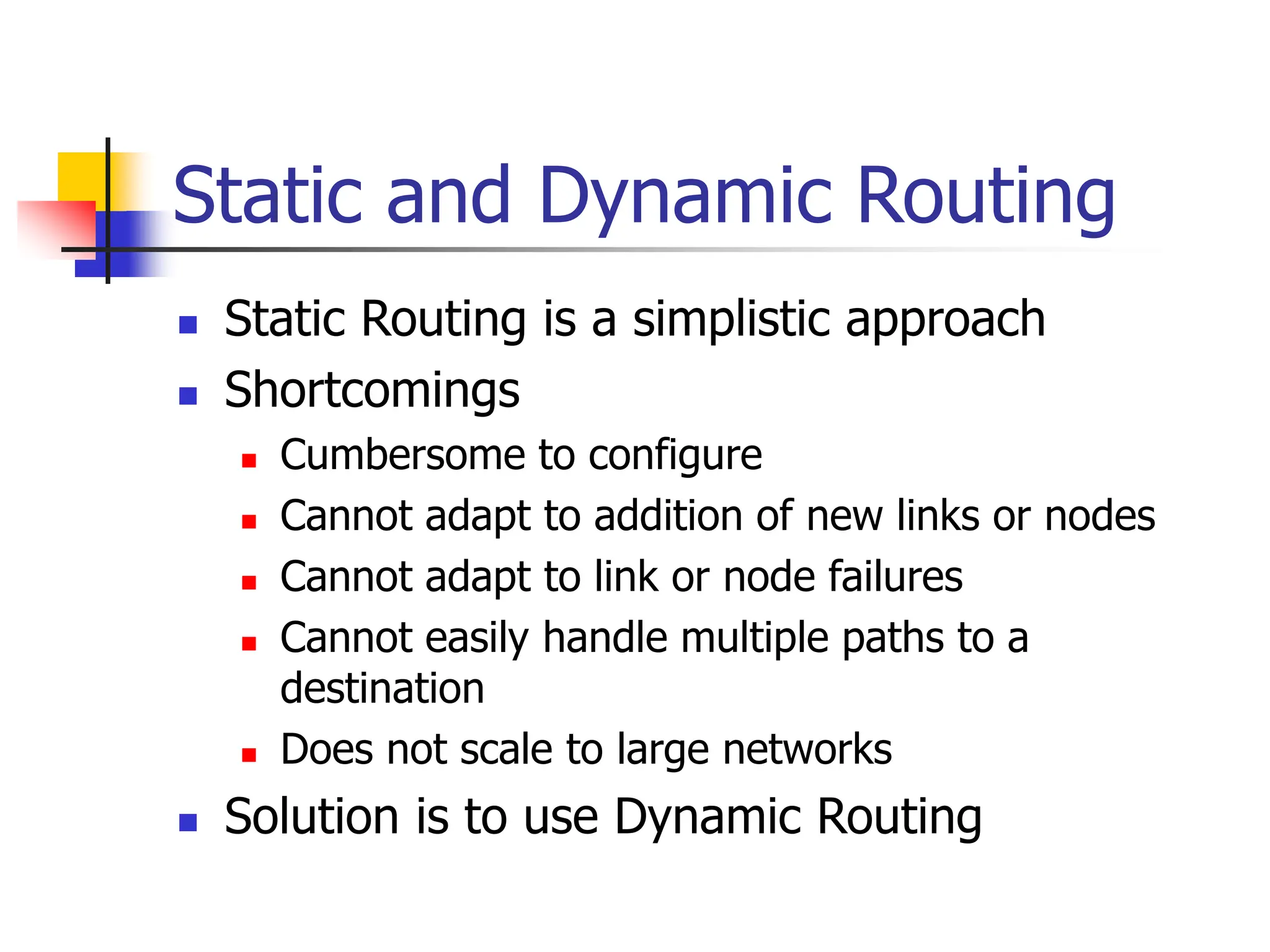Static and Dynamic Routing
 Static Routing is a simplistic approach
 Shortcomings
 Cumbersome to configure
 Cannot adapt to addition of new links or nodes
 Cannot adapt to link or node failures
 Cannot easily handle multiple paths to a
destination
 Does not scale to large networks
 Solution is to use Dynamic Routing
 