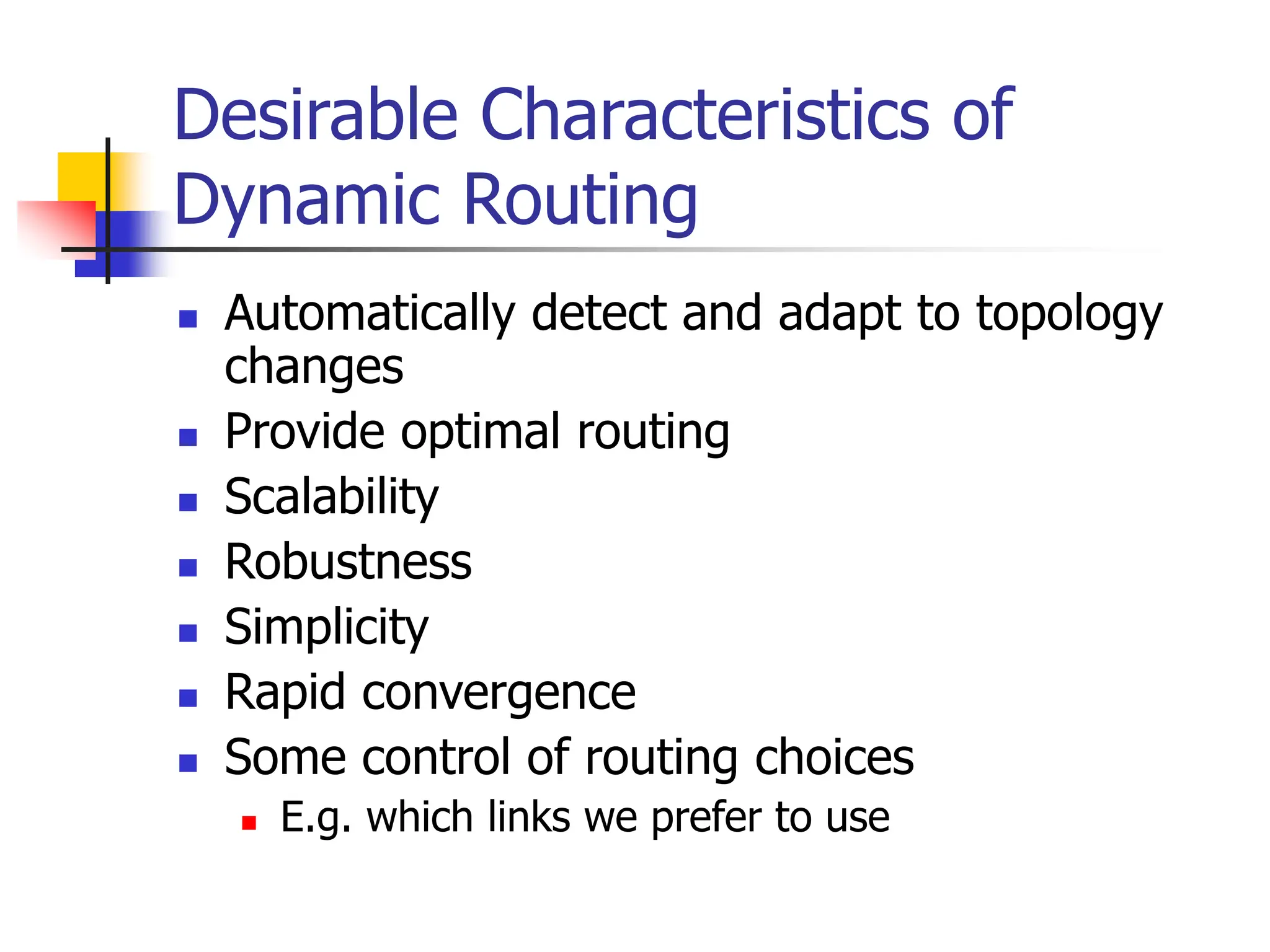Desirable Characteristics of
Dynamic Routing
 Automatically detect and adapt to topology
changes
 Provide optimal routing
 Scalability
 Robustness
 Simplicity
 Rapid convergence
 Some control of routing choices
 E.g. which links we prefer to use
 