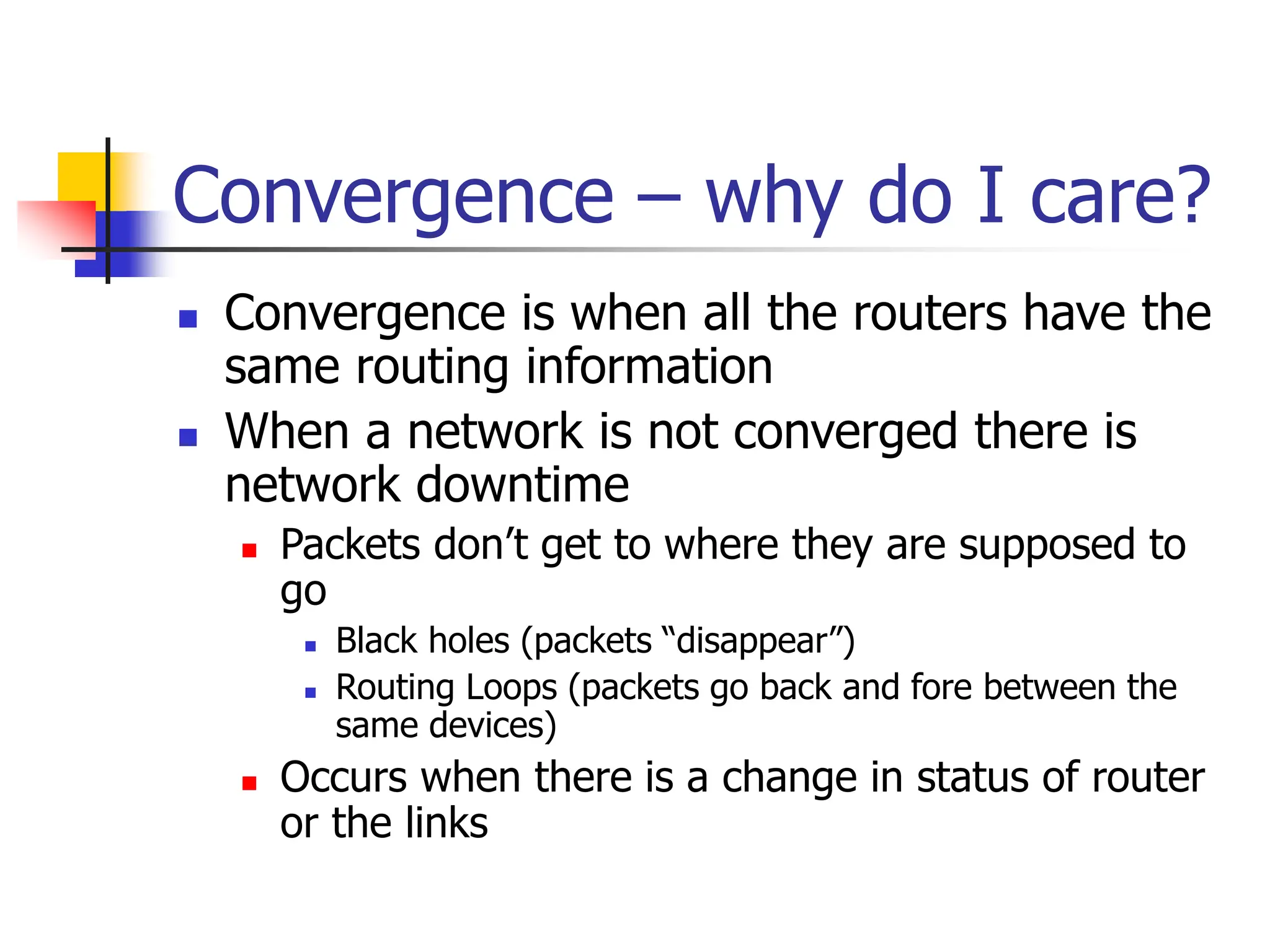 Convergence – why do I care?
 Convergence is when all the routers have the
same routing information
 When a network is not converged there is
network downtime
 Packets don’t get to where they are supposed to
go
 Black holes (packets “disappear”)
 Routing Loops (packets go back and fore between the
same devices)
 Occurs when there is a change in status of router
or the links
 
