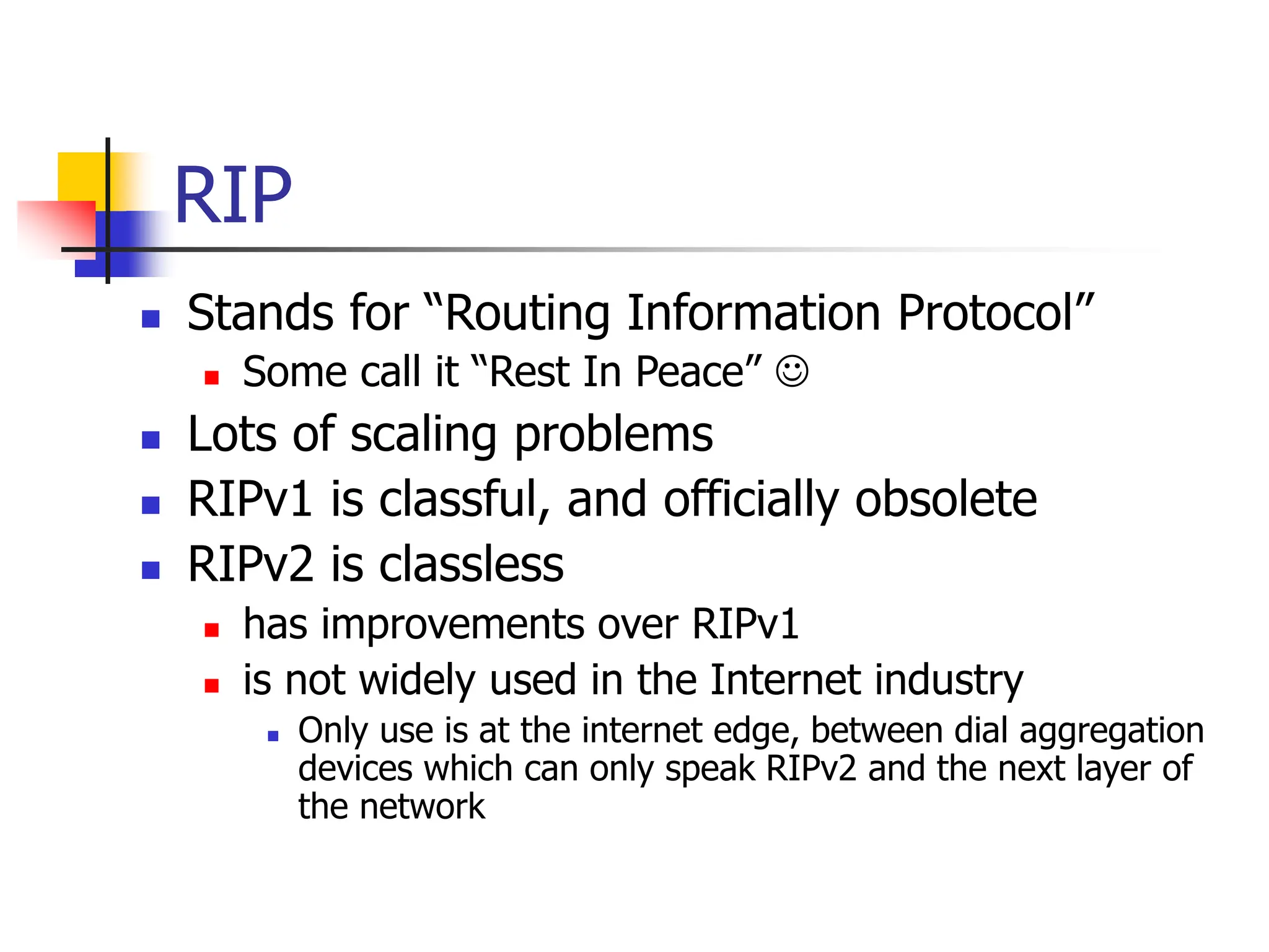 RIP
 Stands for “Routing Information Protocol”
 Some call it “Rest In Peace” 
 Lots of scaling problems
 RIPv1 is classful, and officially obsolete
 RIPv2 is classless
 has improvements over RIPv1
 is not widely used in the Internet industry
 Only use is at the internet edge, between dial aggregation
devices which can only speak RIPv2 and the next layer of
the network
 