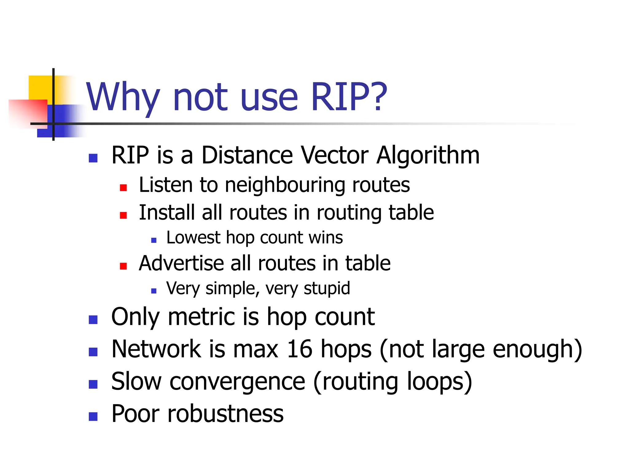 Why not use RIP?
 RIP is a Distance Vector Algorithm
 Listen to neighbouring routes
 Install all routes in routing table
 Lowest hop count wins
 Advertise all routes in table
 Very simple, very stupid
 Only metric is hop count
 Network is max 16 hops (not large enough)
 Slow convergence (routing loops)
 Poor robustness
 